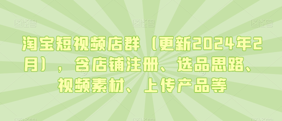淘宝短视频店群（更新2024年2月），含店铺注册、选品思路、视频素材、上传产品等-葛仙仙资源库