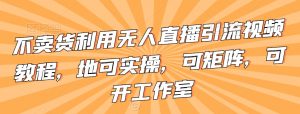 不卖货利用无人直播引流视频教程,地可实操,可矩阵,可开工作室【揭秘】-葛仙仙资源库