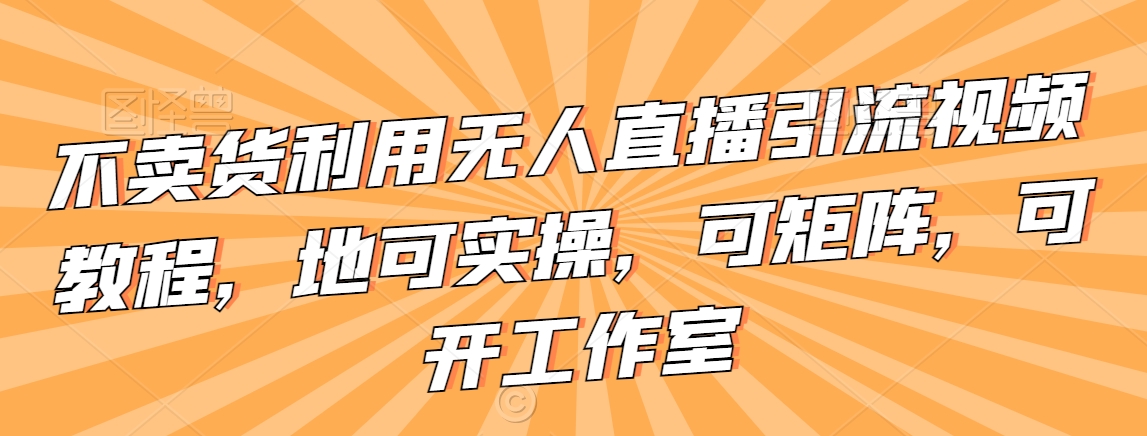 不卖货利用无人直播引流视频教程，地可实操，可矩阵，可开工作室【揭秘】-葛仙仙资源库