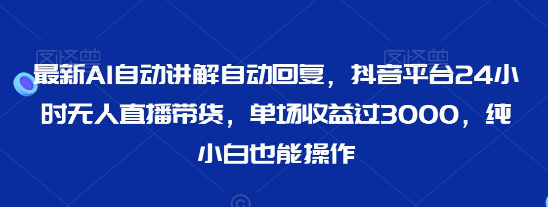 最新AI自动讲解自动回复，抖音平台24小时无人直播带货，单场收益过3000，纯小白也能操作【揭秘】-葛仙仙资源库