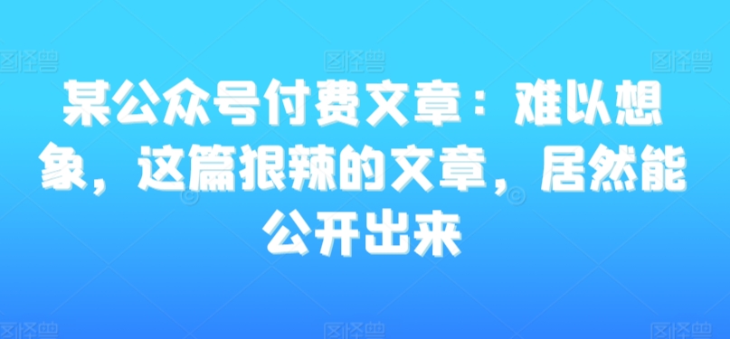 某公众号付费文章：难以想象，这篇狠辣的文章，居然能公开出来-葛仙仙资源库