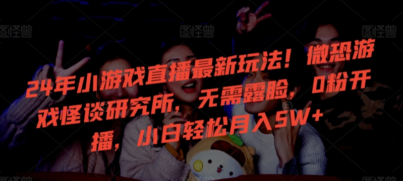 24年小游戏直播最新玩法！微恐游戏怪谈研究所，无需露脸，0粉开播，小白轻松月入5W+【揭秘】-葛仙仙资源库