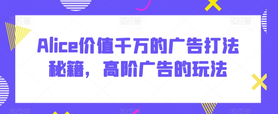 Alice价值千万的广告打法秘籍，高阶广告的玩法-葛仙仙资源库