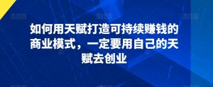 如何用天赋打造可持续赚钱的商业模式,一定要用自己的天赋去创业-葛仙仙资源库