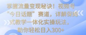 掌握流量变现秘诀！视频号“今日话题”赛道，详解保姆式教学一体化实操玩法，助你轻松日入300+【揭秘】-葛仙仙资源库