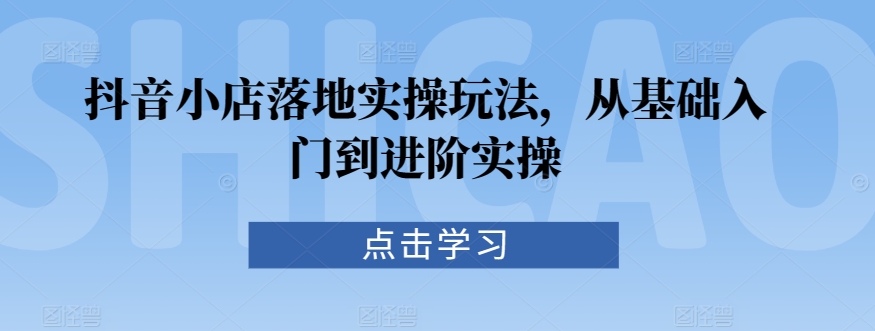 抖音小店落地实操玩法，从基础入门到进阶实操-葛仙仙资源库