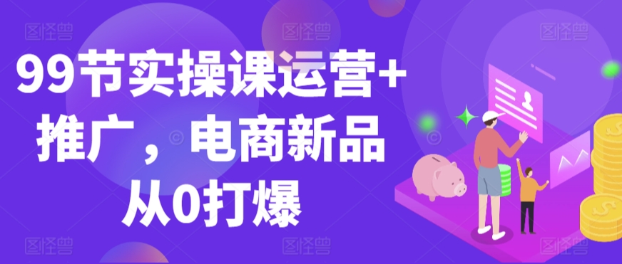 99节实操课运营+推广，电商新品从0打爆-葛仙仙资源库