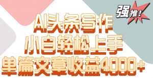 单片文章收益4000+！AI头条写作，小白轻松上手【揭秘】-葛仙仙资源库