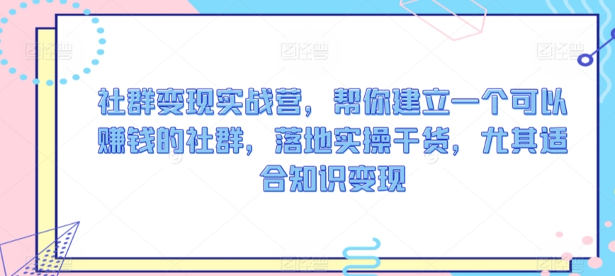 社群变现实战营，帮你建立一个可以赚钱的社群，落地实操干货，尤其适合知识变现-葛仙仙资源库