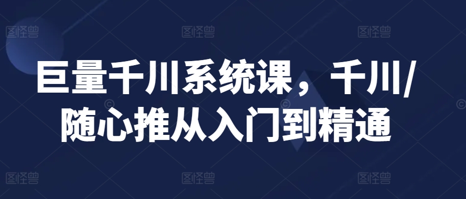巨量千川系统课，千川/随心推从入门到精通-葛仙仙资源库