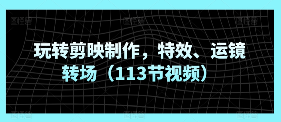 玩转剪映制作，特效、运镜转场（113节视频）-葛仙仙资源库