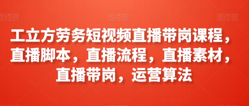 工立方劳务短视频直播带岗课程，直播脚本，直播流程，直播素材，直播带岗，运营算法-葛仙仙资源库