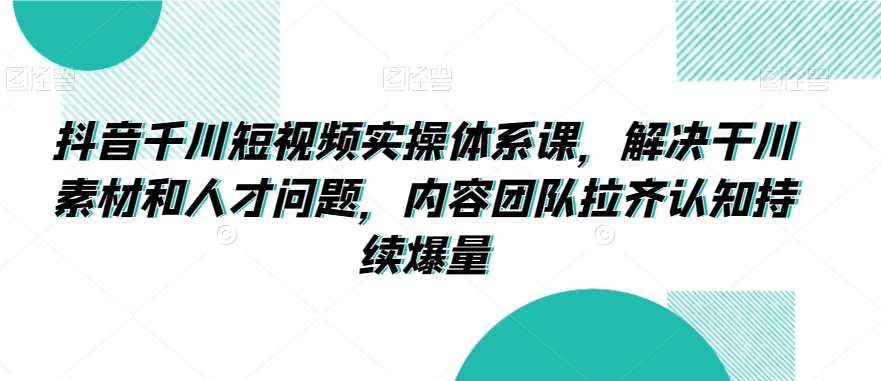 抖音千川短视频实操体系课，解决干川素材和人才问题，内容团队拉齐认知持续爆量-葛仙仙资源库