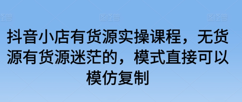 抖音小店有货源实操课程，无货源有货源迷茫的，模式直接可以模仿复制-葛仙仙资源库