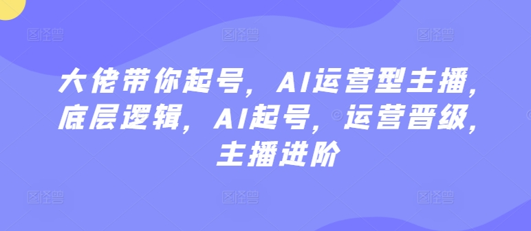 大佬带你起号，AI运营型主播，底层逻辑，AI起号，运营晋级，主播进阶-葛仙仙资源库