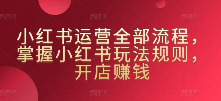 小红书运营全部流程，掌握小红书玩法规则，开店赚钱-葛仙仙资源库