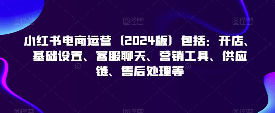 小红书电商运营（2024版）包括：开店、基础设置、客服聊天、营销工具、供应链、售后处理等-葛仙仙资源库