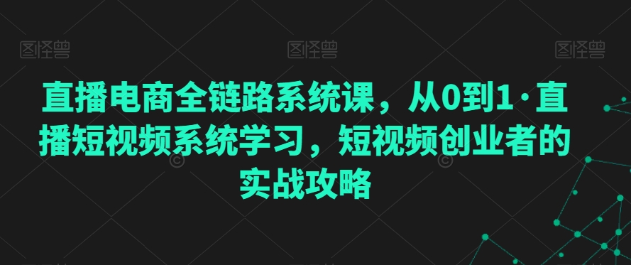 直播电商全链路系统课，从0到1·直播短视频系统学习，短视频创业者的实战攻略-葛仙仙资源库