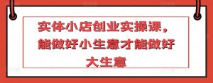 实体小店创业实操课,能做好小生意才能做好大生意-葛仙仙资源库