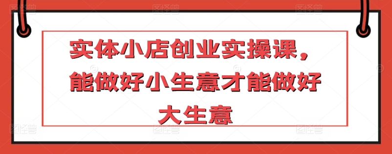 实体小店创业实操课，能做好小生意才能做好大生意-葛仙仙资源库