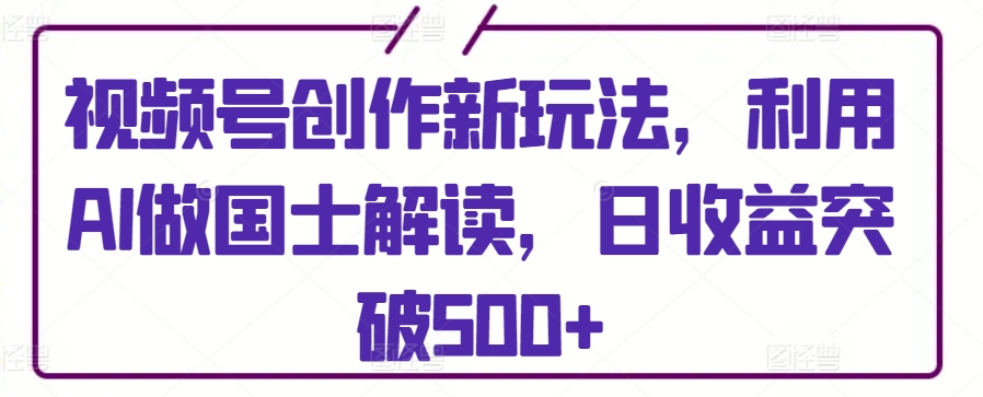 视频号创作新玩法，利用AI做国士解读，日收益突破500+【揭秘】-葛仙仙资源库
