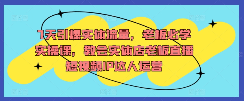 7天引爆实体流量，老板必学实操课，教会实体店老板直播短视频IP达人运营-葛仙仙资源库