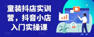童装抖店实训营,抖音小店入门实操课-葛仙仙资源库