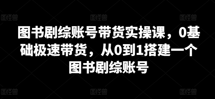 图书剧综账号带货实操课，0基础极速带货，从0到1搭建一个图书剧综账号-葛仙仙资源库
