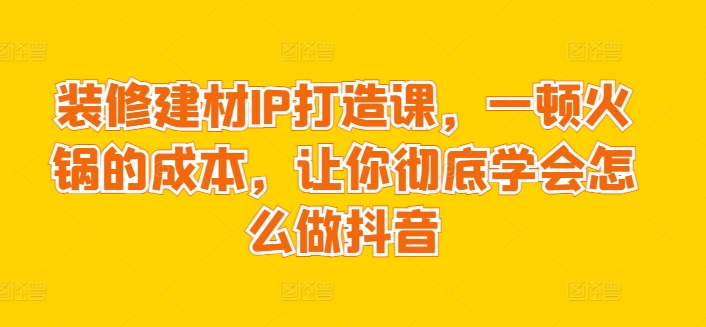 装修建材IP打造课，一顿火锅的成本，让你彻底学会怎么做抖音-葛仙仙资源库