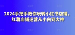 2024手把手教你玩转小红书店铺,红薯店铺运营从小白到大神-葛仙仙资源库