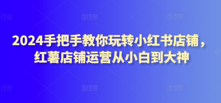2024手把手教你玩转小红书店铺，红薯店铺运营从小白到大神-葛仙仙资源库