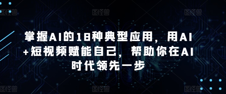 掌握AI的18种典型应用，用AI+短视频赋能自己，帮助你在AI时代领先一步-葛仙仙资源库
