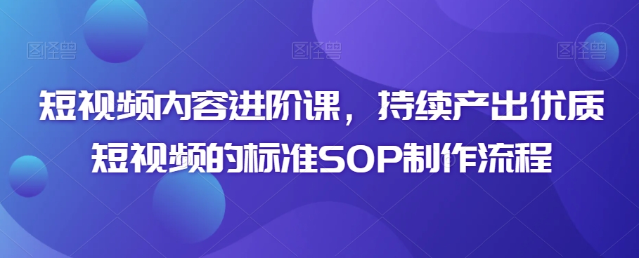 短视频内容进阶课，持续产出优质短视频的标准SOP制作流程-葛仙仙资源库