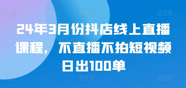 24年3月份抖店线上直播课程，不直播不拍短视频日出100单-葛仙仙资源库