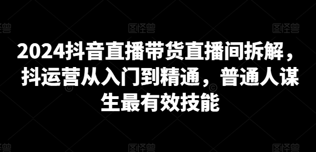 2024抖音直播带货直播间拆解，抖运营从入门到精通，普通人谋生最有效技能-葛仙仙资源库