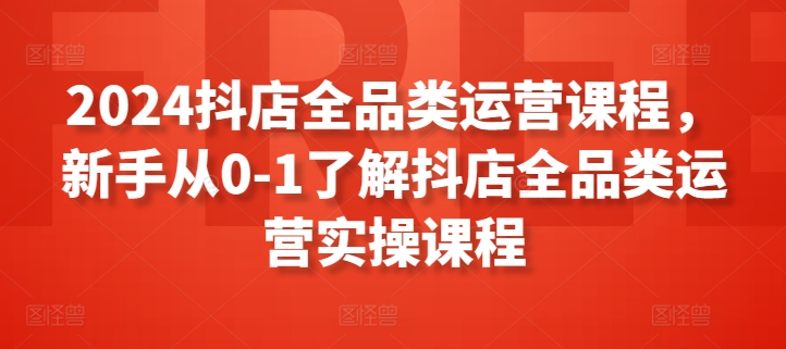 2024抖店全品类运营课程，新手从0-1了解抖店全品类运营实操课程-葛仙仙资源库