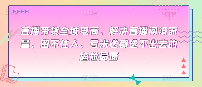 直播带货全域电商，解决直播间没流量，留不住人，亏米送都送不出去的尴尬局面-葛仙仙资源库