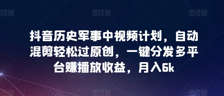 抖音历史军事中视频计划，自动混剪轻松过原创，一键分发多平台赚播放收益，月入6k【揭秘】-葛仙仙资源库