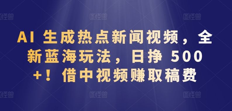 AI 生成热点新闻视频，全新蓝海玩法，日挣 500+!借中视频赚取稿费【揭秘】-葛仙仙资源库