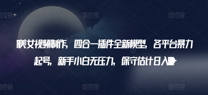 AI美女视频制作，四合一插件全新模型，各平台暴力起号，新手小白无压力，保守估计日入600+【揭秘】-葛仙仙资源库