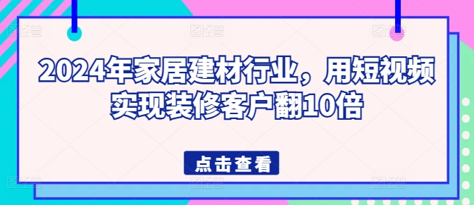 2024年家居建材行业，用短视频实现装修客户翻10倍-葛仙仙资源库