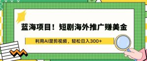 蓝海项目!短剧海外推广赚美金，利用AI混剪视频，轻松日入300+【揭秘】-葛仙仙资源库