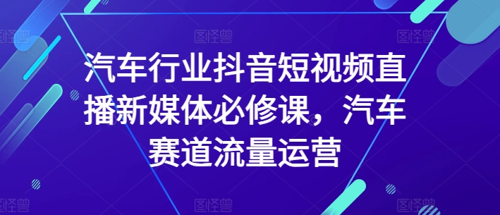 汽车行业抖音短视频直播新媒体必修课，汽车赛道流量运营-葛仙仙资源库