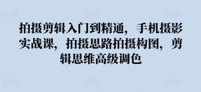 拍摄剪辑入门到精通，​手机摄影实战课，拍摄思路拍摄构图，剪辑思维高级调色-葛仙仙资源库