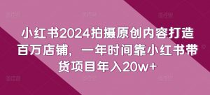 小红书2024拍摄原创内容打造百万店铺,一年时间靠小红书带货项目年入20w+-葛仙仙资源库