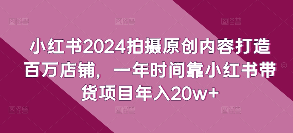 小红书2024拍摄原创内容打造百万店铺，一年时间靠小红书带货项目年入20w+-葛仙仙资源库