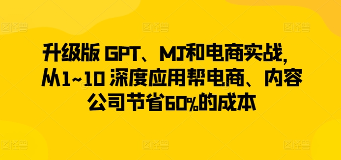 升级版 GPT、MJ和电商实战，从1~10 深度应用帮电商、内容公司节省60%的成本-葛仙仙资源库