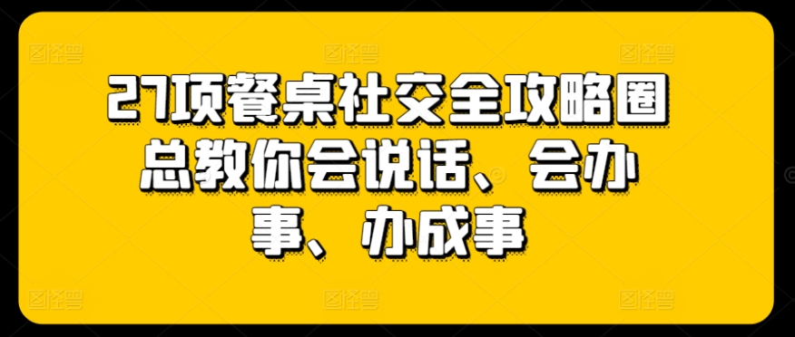 27项餐桌社交全攻略圈总教你会说话、会办事、办成事-葛仙仙资源库