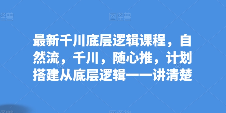 最新千川底层逻辑课程，自然流，千川，随心推，计划搭建从底层逻辑一一讲清楚-葛仙仙资源库