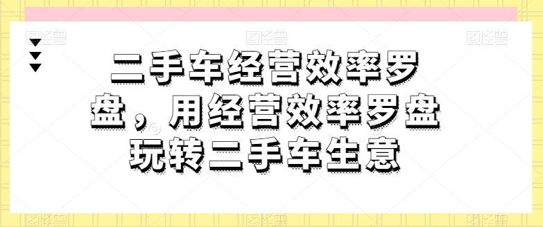 二手车经营效率罗盘，用经营效率罗盘玩转二手车生意-葛仙仙资源库